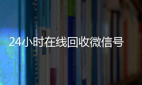 24小时在线回收微信在线收微信号专业平台（高价回微信号24小时回收）